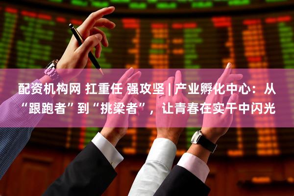 配资机构网 扛重任 强攻坚 | 产业孵化中心：从“跟跑者”到“挑梁者”，让青春在实干中闪光