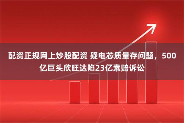 配资正规网上炒股配资 疑电芯质量存问题，500亿巨头欣旺达陷23亿索赔诉讼