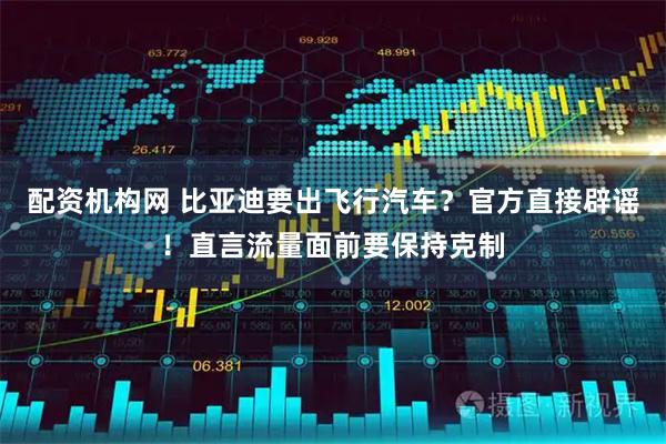 配资机构网 比亚迪要出飞行汽车？官方直接辟谣！直言流量面前要保持克制