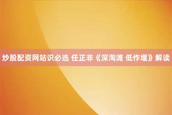 炒股配资网站识必选 任正非《深淘滩 低作堰》解读