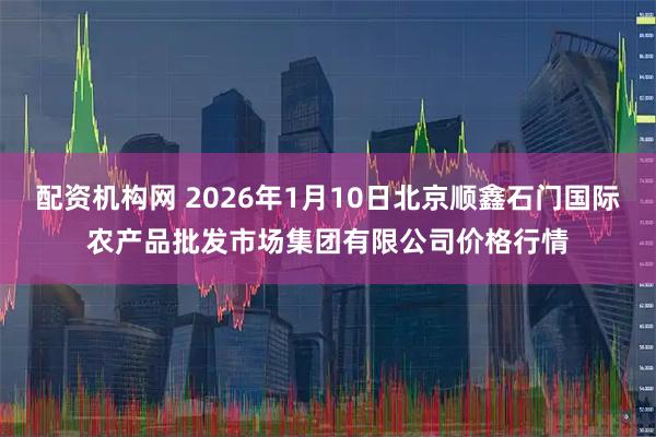 配资机构网 2026年1月10日北京顺鑫石门国际农产品批发市场集团有限公司价格行情