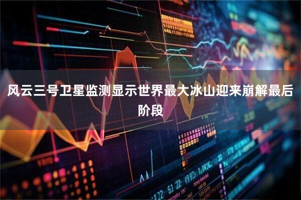 风云三号卫星监测显示世界最大冰山迎来崩解最后阶段