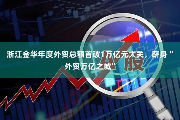 浙江金华年度外贸总额首破1万亿元大关，跻身“外贸万亿之城”