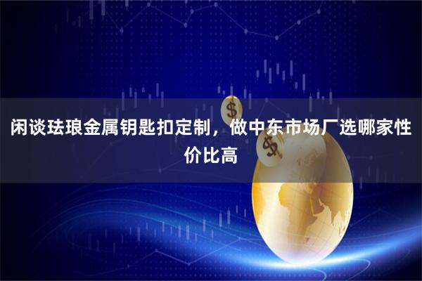 闲谈珐琅金属钥匙扣定制,做中东市场厂选哪家性价比高