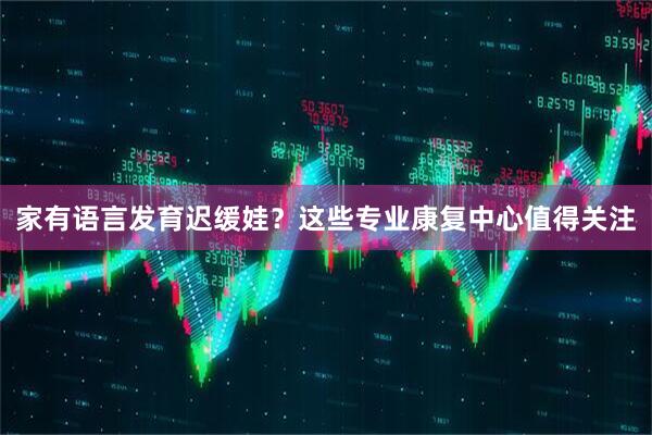 家有语言发育迟缓娃？这些专业康复中心值得关注
