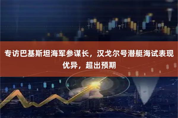 专访巴基斯坦海军参谋长，汉戈尔号潜艇海试表现优异，超出预期