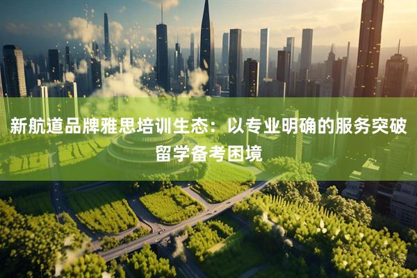 新航道品牌雅思培训生态：以专业明确的服务突破留学备考困境