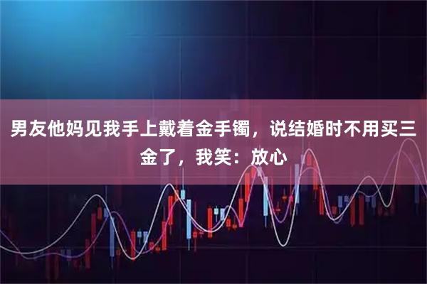 男友他妈见我手上戴着金手镯，说结婚时不用买三金了，我笑：放心