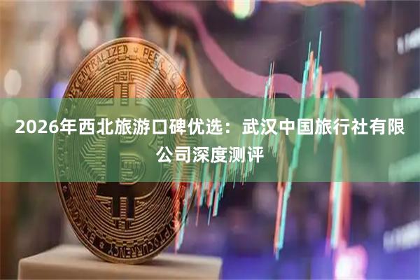 2026年西北旅游口碑优选：武汉中国旅行社有限公司深度测评