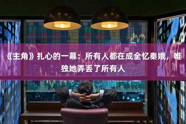 《主角》扎心的一幕：所有人都在成全忆秦娥，唯独她弄丢了所有人