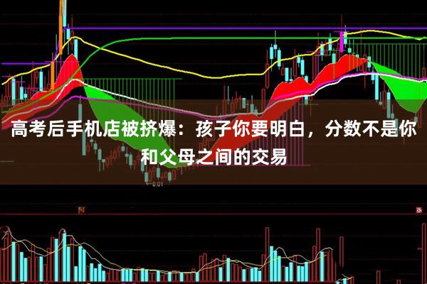 高考后手机店被挤爆:孩子你要明白,分数不是你和父母之间的交易