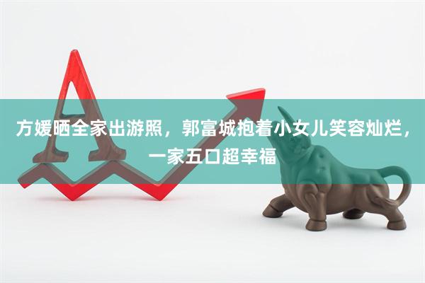 方媛晒全家出游照，郭富城抱着小女儿笑容灿烂，一家五口超幸福