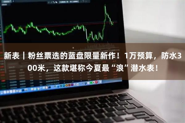 新表｜粉丝票选的蓝盘限量新作！1万预算，防水300米，这款堪称今夏最“浪”潜水表！