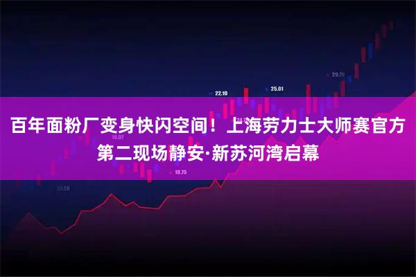 百年面粉厂变身快闪空间！上海劳力士大师赛官方第二现场静安·新苏河湾启幕