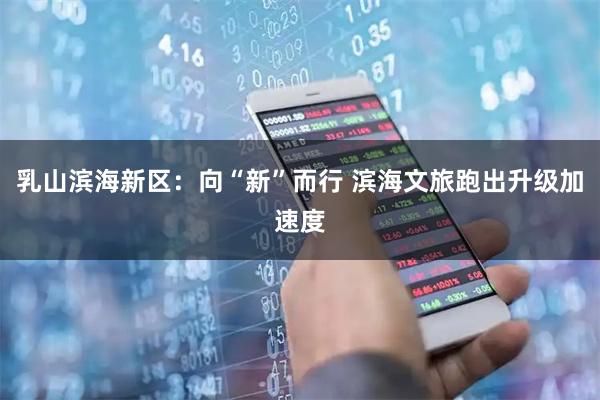 乳山滨海新区：向“新”而行 滨海文旅跑出升级加速度